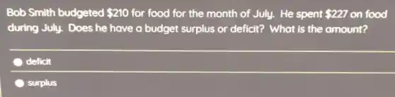 Bob Smith budgeted 210 for food for the month of July. He spent 227 on food
during July. Does he have a budget surplus or deficit?What is the amount?
deficit
surplus