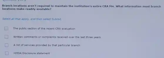 Branch locations aren't required to maintain the institution's entire CRA file. What information must branch
locations make readily available?
Select all that apply,and then select Submit.
The public section of the recent CRA evaluation
Written comments or complaints received over the last three years
A list of services provided by that particular branch
HMDA Disclosure statement