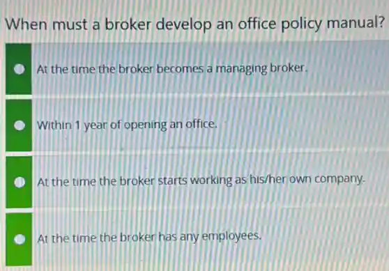 When must a broker develop an office policy manual?
At the time the broker becomes a managing broker.
Within 1 year of opening an office.
At the time the broker starts working as his/her own company.
At the time the broker has any employees.
