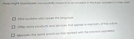 How might businesses successfully respond to an increase in the Asian population in their area?
Hire workers who speak the language
Offer more products and services that appeal to members of that culture
Maintain the same practices that worked with the previous population
