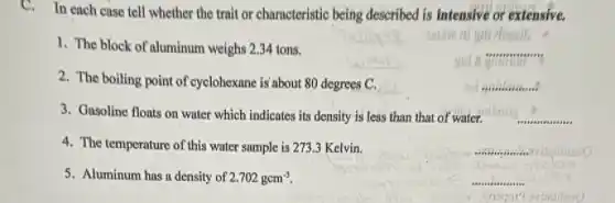C. In each case tell whether the trait or charncteristic being described is intensive or extensive.
1. The block of aluminum weighs 2.34 tons.
__
2. The boiling point of cyclohexane is'about 80 degrees C.
__
3. Gasoline floats on water which indicates its density is less than that of water.
__
4. The temperature of this water sample is 273.3 Kelvin.
__
5. Aluminum has a density of 2.702gcm^-3
__