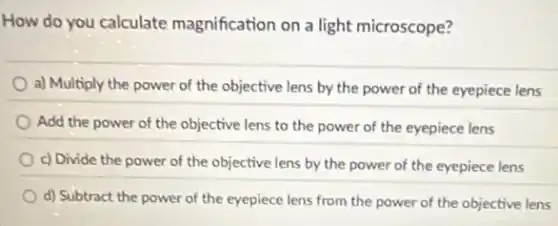 How do you calculate magnification on a light microscope?
a) Multiply the power of the objective lens by the power of the eyepiece lens
Add the power of the objective lens to the power of the eyepiece lens
c) Divide the power of the objective lens by the power of the eyepiece lens
d) Subtract the power of the eyepiece lens from the power of the objective lens
