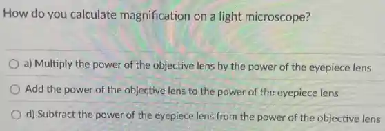 How do you calculate magnification on a light microscope?
a) Multiply the power of the objective lens by the power of the eyepiece lens
Add the power of the objective lens to the power of the eyepiece lens
d) Subtract the power of the eyepiece lens from the power of the objective lens