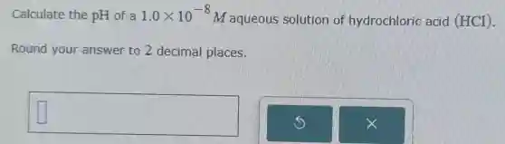 Calculate the pH of a 1.0times 10^-8
M aqueous solution of hydrochloric acid (HCl).
Round your answer to 2 decimal places.
square