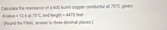 Calculate the resistance of a 600 kcmil copper conductor at 75^circ C given:
Kvalue=12.6 at 75^circ C and length=4473feet
(Round the FINAL answer to three decimal places.)