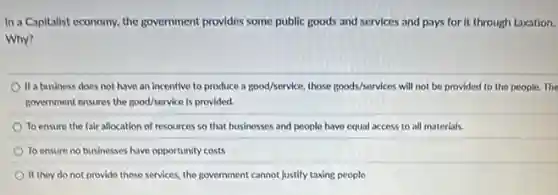 In a Capitalist economy, the government provides some public goods and services and pays for it through taxation.
Why?
If a business does not have an incentive to produce a good/service, those goods/services will not be provided to the people.The
government ensures the good/service is provided.
To ensure the fair allocation of resources so that businesses and people have equal access to all materials.
To ensure no businesses have opportunity costs
If they do not provide these services, the government cannot justify taxing people