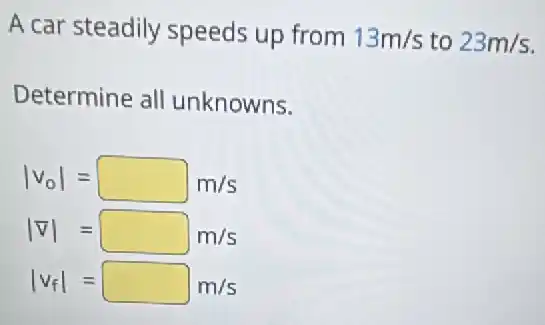 A car steadily speeds up from 13m/s to 23m/s
Determine all unknowns.
vert v_(0)vert =square m/s
vert nabla vert =square m/s
vert v_(f)vert =square m/s