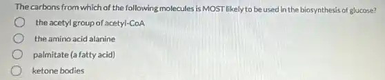 The carbons from which of the following molecules is MOST likely to be used in the biosynthesis of glucose?
the acetyl group of acetyl-CoA
the amino acid alanine
palmitate (a fatty acid)
ketone bodies