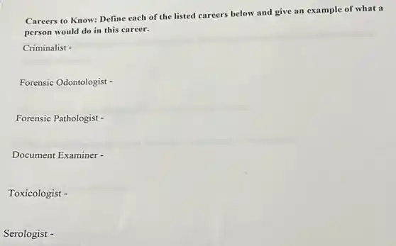 Careers to Know: Define each of the listed careers below and give an example of what a
person would do in this career.
Criminalist -
Forensic Odontologist -
Forensic Pathologist -
Document Examiner -
Toxicologist -
Serologist -