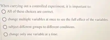 When carrying out a controlled experiment, it is important to:
All of these choices are correct.
change multiple variables at once to see the full effect of the variables.
subject different groups to different conditions.
change only one variable at a time.