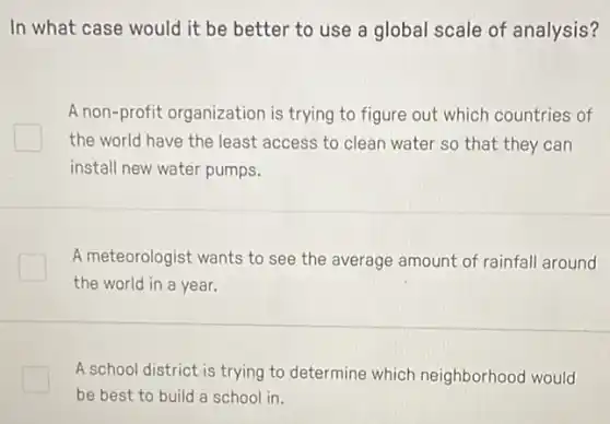 In what case would it be better to use a global scale of analysis?
A non-profit organization is trying to figure out which countries of
the world have the least access to clean water so that they can
install new water pumps.
A meteorologist wants to see the average amount of rainfall around
the world in a year.
A school district is trying to determine which neighborhood would
be best to build a school in.