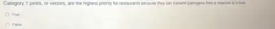 Category 1 pests, or vectors, are the highest priority for restaurants because they can transmit pathogens from a reservoir to a host.
True
False
