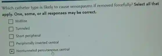 Which catheter type is likely to cause venospasms if removed forcefully? Select all that
apply. One, some or all responses may be correct.
Midline
Tunneled
Short peripheral
Peripherally inserted central
Nontunneled percutaneous central