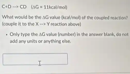 C+Darrow CD (Delta G=11kcal/mol)
What would be the Delta G value (kcal/mol) of the coupled reaction?
(couple it to the Xarrow Y reaction above)
Only type the Delta G value (number) in the answer blank, do not
add any units or anything else.
square
