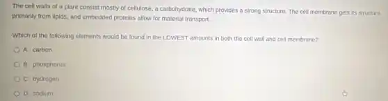 The cell walls of a plant consist mostly of cellulose, a carbohydrate which provides a strong structure. The cell membrane gets its structure
primarily from lipids, and embedded proteins allow for material transport.
Which of the following elements would be found in the LOWEST amounts in both the cell wall and cell membrane?
A. carbon
B. phosphorus
C. hydrogen
D. sodium
