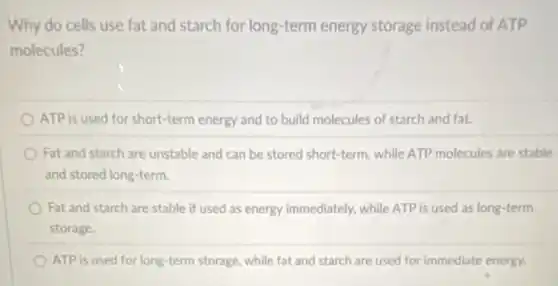 Why do cells use fat and starch for long-term energy storage instead of ATP
molecules?
ATP is used for short-term energy and to build molecules of starch and fat.
Fat and starch are unstable and can be stored short-term, while ATP molecules are stable
and stored long-term.
Fat and starch are stable if used as energy immediately, while ATP is used as long-term
storage.
ATP is used for long-term storage, while fat and starch are used for immediate energy.