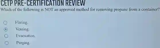 CETP PRE -CERTIFICATION REVIEW
Which of the following is NOT an approved method for removing propane from a container?
Flaring.
C Venting.
Evacuation.
Purging.