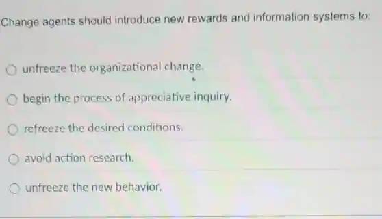 Change agents should introduce new rewards and information systems to:
unfreeze the organizational change.
begin the process of appreciative inquiry.
refreeze the desired conditions.
avoid action research.
unfreeze the new behavior.