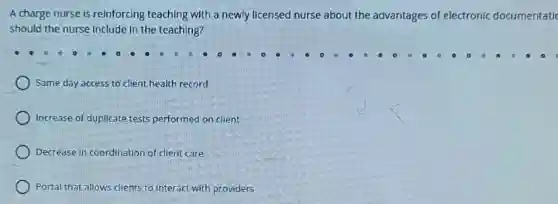 A charge nurse is reinforcing teaching with a newly licensed nurse about the advantages of electronic documentatic
should the nurse Include in the teaching?
Same day access to client health record
Increase of duplicate tests performed on client
Decrease in coordination of client care
Portal that allows clients to interact with providers