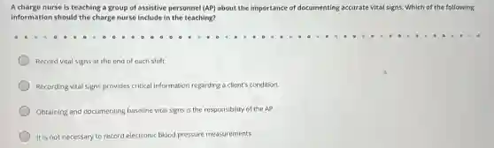 A charge nurse is teaching a group of assistive personnel (AP) about the importance of documenting accurate vital signs Which of the following
information should the charge nurse include in the teaching?
Record vital signs at the end of each shift.
Recording vital signs provides critical information regarding a client's condition.
Obtaining and documenting baseline vital signs is the responsibility of the AP.
It is not necessary to record electronic blood pressure measurements.