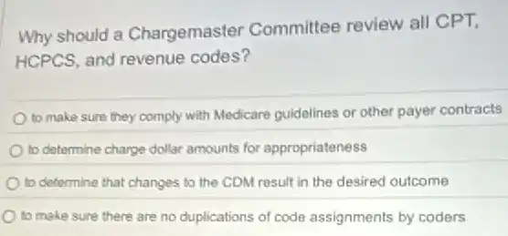 Why should a Chargemaster Committee review all CPT,
HCPCS, and revenue codes?
to make sure they comply with Medicare guidelines or other payer contracts
to determine charge dollar amounts for appropriateness
to determine that changes to the CDM result in the desired outcome
to make sure there are no duplications of code assignments by coders