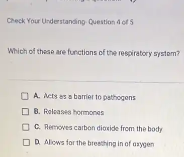 Check Your Understanding-Question 4 of 5
Which of these are functions of the respiratory system?
A. Acts as a barrier to pathogens
B. Releases hormones
C. Removes carbon dioxide from the body
D. Allows for the breathing in of oxygen
