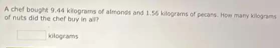 A chef bought 944 kilograms of almonds and 1.56 kilograms of pecans. How many kilograms
of nuts did the chef buy in all?
square  kilograms