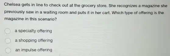 Chelsea gets in line to check out at the grocery store. She recognizes a magazine she
previously saw in a waiting room and puts it in her cart.Which type of offering is the
magazine in this scenario?
a specialty offering
a shopping offering
an impulse offering