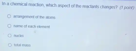 In a chemical reaction , which aspect of the reactants changes? (1 point)
arrangement of the atoms
name of each element
nuclei
total mass