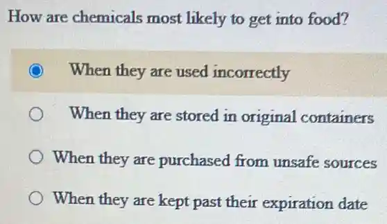 How are chemicals most likely to get into food?
When they are used incorrectly
When they are stored in original containers
When they are purchased from unsafe sources
When they are kept past their expiration date