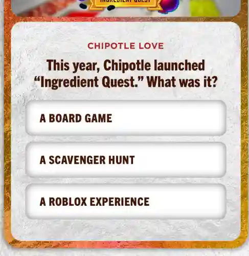 CHIPOTLE LOVE
This year,, Chipotle launched
"Ingredient Quest." What was it?
A BOARD GAME
A SCAVENGER HUNT
A ROBLOX EXPERIENCE