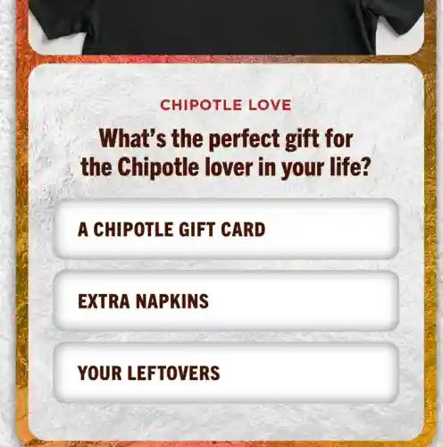 CHIPOTLE : LOVE
What's the perfect gift for
the Chipotle lover in your life?
A CHIPOTLE GIFT CARD
EXTRA NAPKINS
YOUR LEFTOVERS