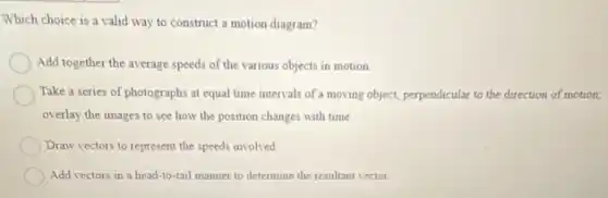 Which choice is a valid way to construct a motion diagram?
Add together the average speeds of the various objects in motion
Take a series of photographs at equal time intervals of a moving object, perpendicular to the direction of motion;
overlay the images to see how the position changes with time.
Draw vectors to represent the speeds involved.
Add vectors in a head-to-tail manner to determine the resultant vector