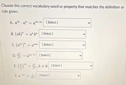 Choose the correct vocabulary word or property that matches the definition or
rule given.
A. a^mcdot a^n=a^m+n square  v
B. (ab)^n=a^nb^n square 
C. (a^m)^n=a^mn square 
D. (a^m)/(a^n)=a^m-n square 
E. ((a)/(b))^m=(a^m)/(b^m),bneq 0 square 
F. a^-m=(1)/(a^m) [Select] [Select] square