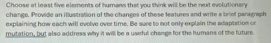 Choose at least five elements of humans that you think will be the next evolutionary
change. Provide an illustration of the changes of these features and write a brief paragraph
explaining how each will evolve over time. Be sure to not only explain the adaptation or
mutation, but also address why it will be a useful change for the humans of the future.
