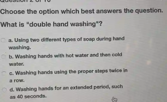 Choose the option which best answers the question.
What is "double hand washing"?
a. Using two different types of soap during hand
washing.
b. Washing hands with hot water and then cold
water.
c. Washing hands using the proper steps twice in
a row.
d. Washing hands for an extended period such
as 40 seconds.