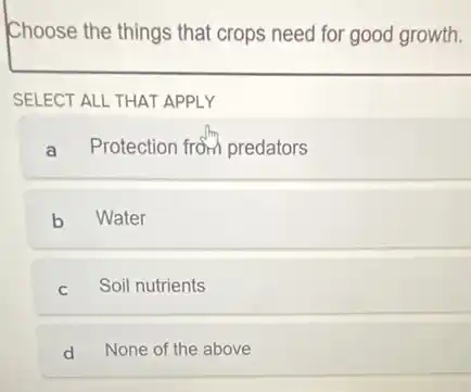 Choose the things that crops need for good growth.
SELECT ALL THAT APPLY
a Protection from predators
b Water
C Soil nutrients
d None of the above