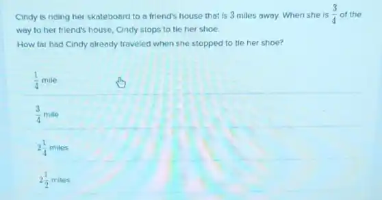 Cindy is riding her skateboard to a friend's house that is 3 miles away. When she is (3)/(4) of the
way to her friend's house, Cindy stops to tie her shoe.
How far had Cindy already traveled when she stopped to tie her shoe?
1 & mile
(1)/(4) & mile
2 (1)/(4) & miles
2 (1)/(2) & miles