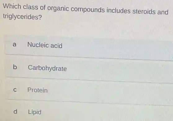 Which class of organic compounds includes steroids and
triglycerides?
a Nucleic acid
b Carbohydrate
C Protein
d Lipid