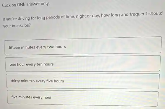 Click on ONE answer only.
If you're driving for long periods of time, night or day, how long and frequent should
your breaks be?
fifteen minutes every two hours
one hour every ten hours
thirty minutes every five hours
five minutes every hour
