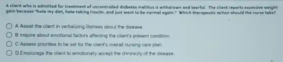 A client who is admitted for treatment of uncontrolled diabetes mellitus is withdrawn and tearful.The client reports excessive weight
goin because "hate my diet, hate taking Insulin, and just want to be normal again." Which therapeutic action should the nurse take?
A Assist the client in verbalizing distress about the disease.
B Inquire about emotional factors affecting the client's present condition.
C Assess priorities to be set for the client's overall nursing care plan.
D Encourage the client to emotionally accept the chronicity of the disease.