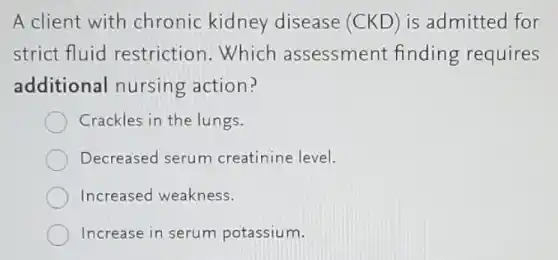 A client with chronic kidney disease (CKD) is admitted for
strict fluid restriction.Which assessment finding requires
additional nursing action?
Crackles in the lungs.
Decreased serum creatinine level.
Increased weakness.
Increase in serum potassium.