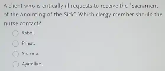 A client who is critically ill requests to receive the "Sacrament
of the Anointing of the Sick".Which clergy member should the
nurse contact?
Rabbi.
Priest.
Sharma.
Ayatollah.