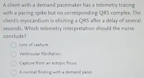 A client with a demand pacemaker has a telemetry tracing
with a pacing spike but no corresponding QRS complex. The
client's myocardium is eliciting a QRS after a delay of several
seconds.Which telemetry interpretation should the nurse
conclude?
Loss of capture.
Ventricular fibrillation.
Capture from an ectopic focus
A normal finding with a demand pacer.