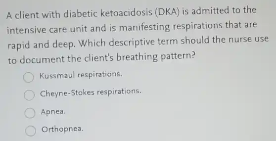 A client with diabetic ketoacidosis (DKA) is admitted to the
intensive care unit and is manifesting respirations that are
rapid and deep .Which descriptive term should the nurse use
to document the client's breathing pattern?
Kussmaul respirations.
Cheyne-Stokes respirations.
Apnea.
Orthopnea.