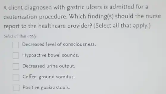 A client diagnosed with gastric ulcers is admitted for a
cauterization procedure. Which finding(s) should the nurse
report to the healthcare provider? (Select all that apply.)
Select all that apply
Decreased level of consciousness.
Hypoactive bowel sounds.
Decreased urine output.
Coffee-ground vomitus.
Positive guaiac stools.