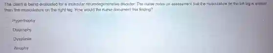 The client is being evaluated for a muscular neurodegenerative disorder. The nurse notes on assessment that the musculature on the left leg is smaller
than the musculature on the right leg. How would the nurse document this finding?
Hypertrophy
Dystrophy
Dysplasia
Atrophy