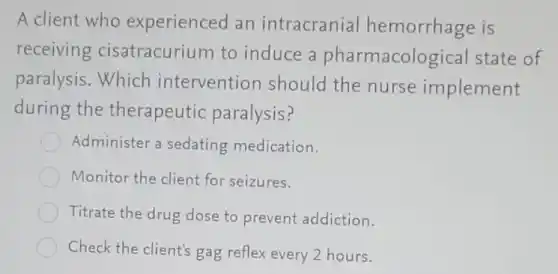 A client who experienced an intracranial hemorrhage is
receiving cisatracurium to induce a pharmacological state of
paralysis. Which intervention should the nurse implement
during the therapeutic paralysis?
Administer a sedating medication.
Monitor the client for seizures.
Titrate the drug dose to prevent addiction.
Check the client's gag reflex every 2 hours.