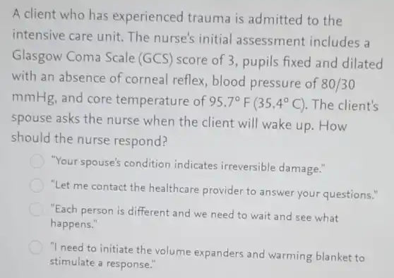 A client who has experienced trauma is admitted to the
intensive care unit.The nurse's initial assessment includes a
Glasgow Coma Scale (GCS) score of 3, pupils fixed and dilated
with an absence of corneal reflex , blood pressure of
80/30
mmHg, and core temperature of 95.7^circ F(35.4^circ C) . The client's
spouse asks the nurse when the client will wake up . How
should the nurse respond?
"Your spouse's condition indicates irreversible damage."
"Let me contact the healthcare provider to answer your questions."
"Each person is different and we need to wait and see what
happens."
"I need to initiate the volume expanders and warming blanket to
stimulate a response."