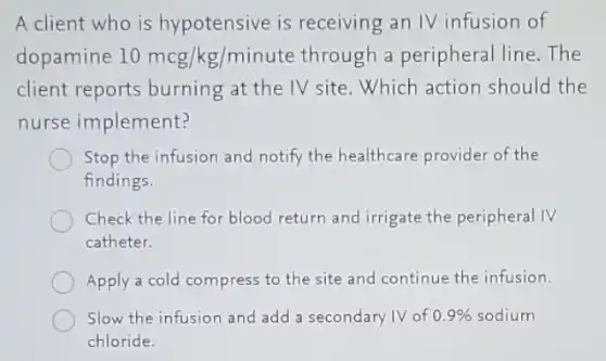 A client who is hypotensive is receiving an IV infusion of
dopamine 10mcg/kg/minute through a peripheral line. The
client reports burning at the IV site .Which action should the
nurse implement?
Stop the infusion and notify the healthcare provider of the
findings.
Check the line for blood return and irrigate the peripheral IV
catheter.
Apply a cold compress to the site and continue the infusion.
Slow the infusion and add a secondary IV of 0.9%  sodium
chloride.